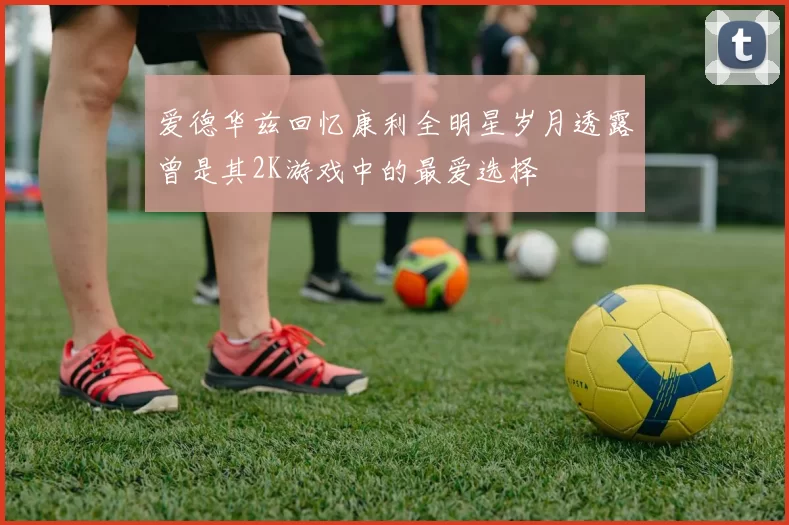 爱德华兹回忆康利全明星岁月透露曾是其2K游戏中的最爱选择