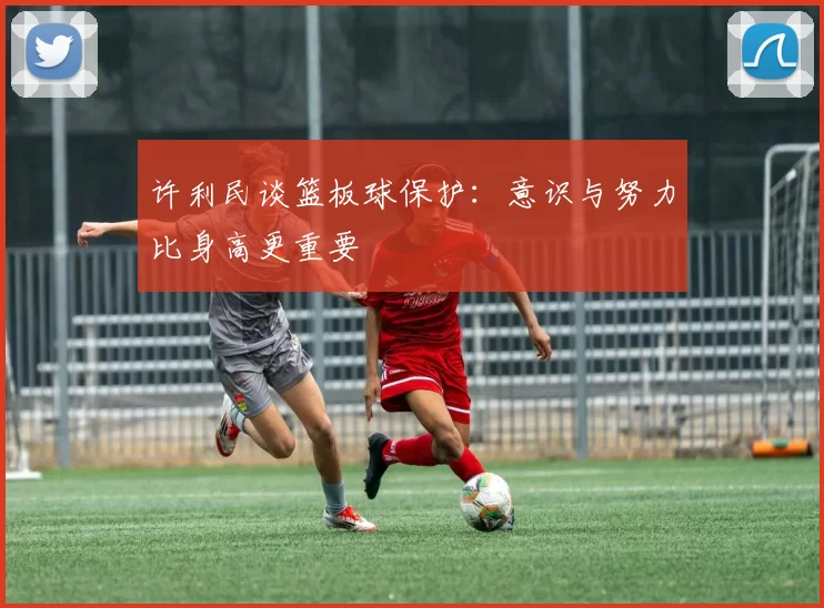 许利民谈篮板球保护：意识与努力比身高更重要