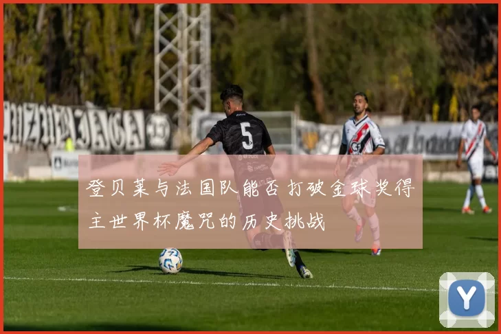 登贝莱与法国队能否打破金球奖得主世界杯魔咒的历史挑战