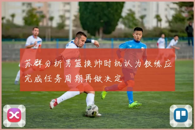 苏群分析男篮换帅时机认为教练应完成任务周期再做决定