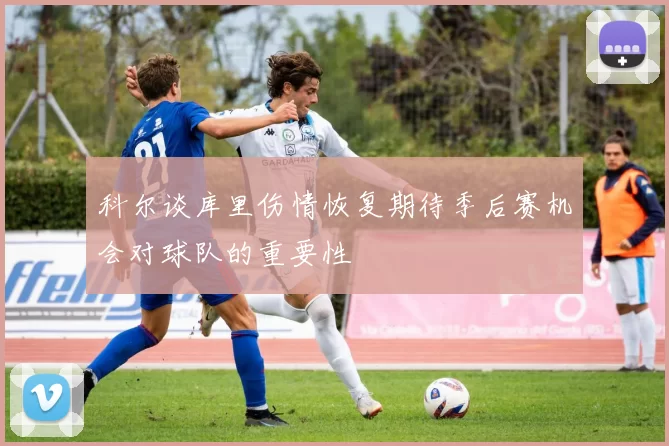 科尔谈库里伤情恢复期待季后赛机会对球队的重要性