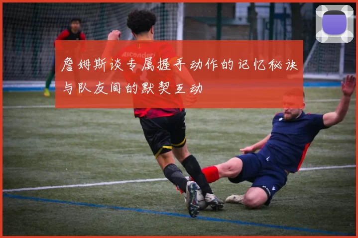 詹姆斯谈专属握手动作的记忆秘诀与队友间的默契互动