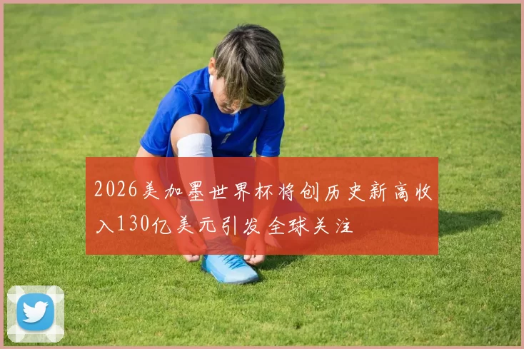 2026美加墨世界杯将创历史新高收入130亿美元引发全球关注