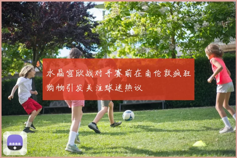 水晶宫欧战对手赛前在南伦敦疯狂购物引发关注球迷热议