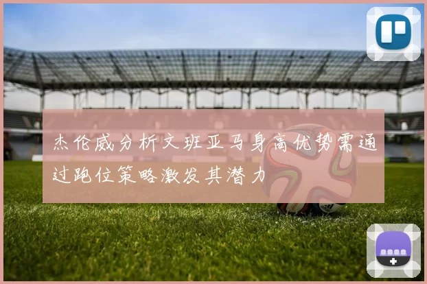 杰伦威分析文班亚马身高优势需通过跑位策略激发其潜力