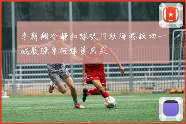 李新翔冷静扣球破门助海港扳回一城展现年轻球员风采