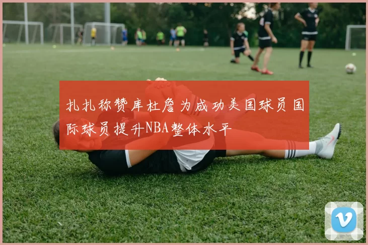 扎扎称赞库杜詹为成功美国球员国际球员提升NBA整体水平