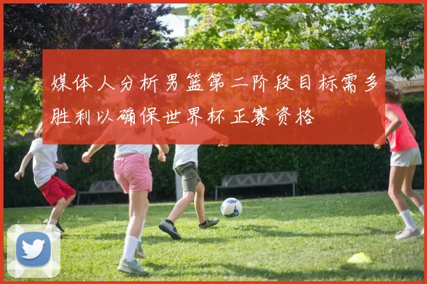 媒体人分析男篮第二阶段目标需多胜利以确保世界杯正赛资格