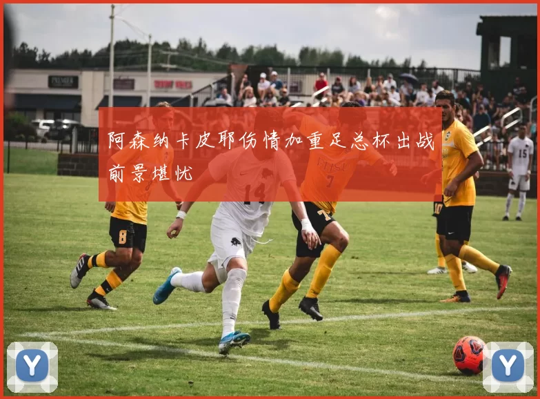 阿森纳卡皮耶伤情加重足总杯出战前景堪忧