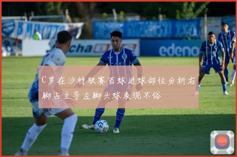 C罗在沙特联赛百球进球部位分析右脚占主导左脚头球表现不俗