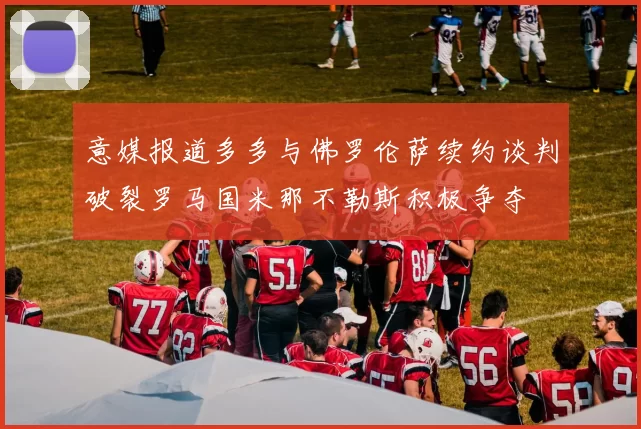 意媒报道多多与佛罗伦萨续约谈判破裂罗马国米那不勒斯积极争夺