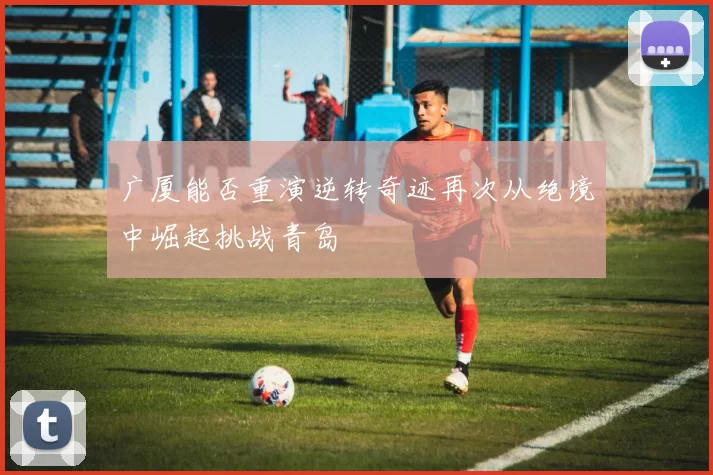广厦能否重演逆转奇迹再次从绝境中崛起挑战青岛