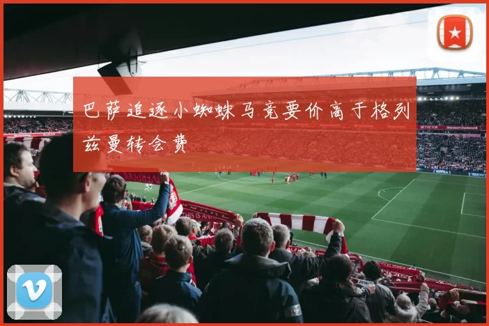 巴萨追逐小蜘蛛马竞要价高于格列兹曼转会费