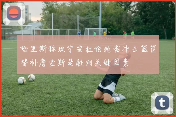 哈里斯称坎宁安杜伦轮番冲击篮筐替补詹金斯是胜利关键因素