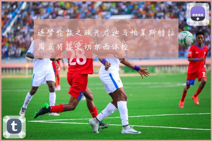 逐梦伦敦之旅开启迪马帕莱斯特拉周五将接受切尔西体检
