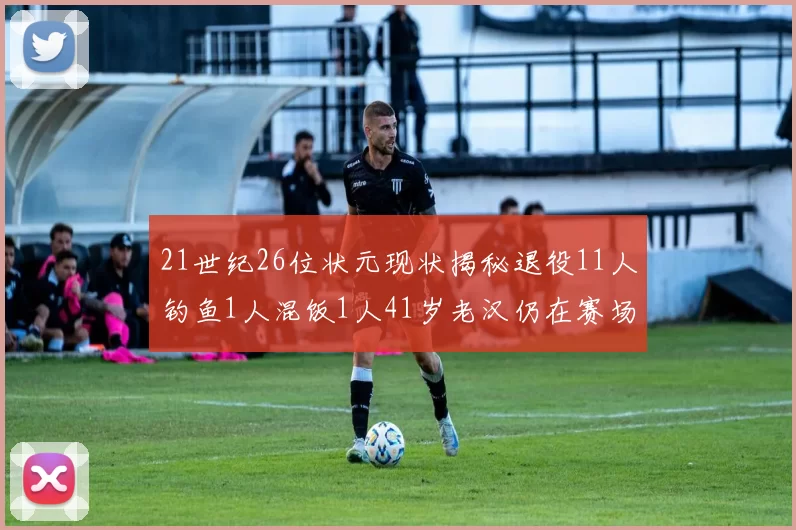 21世纪26位状元现状揭秘退役11人钓鱼1人混饭1人41岁老汉仍在赛场拼搏