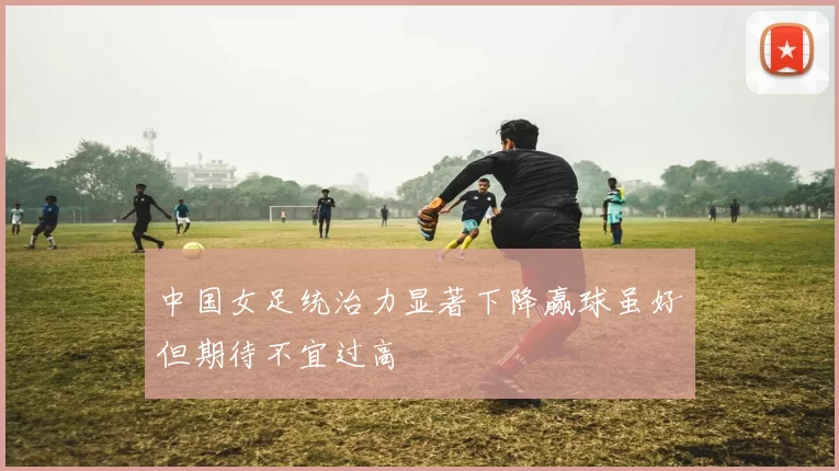 中国女足统治力显著下降赢球虽好但期待不宜过高