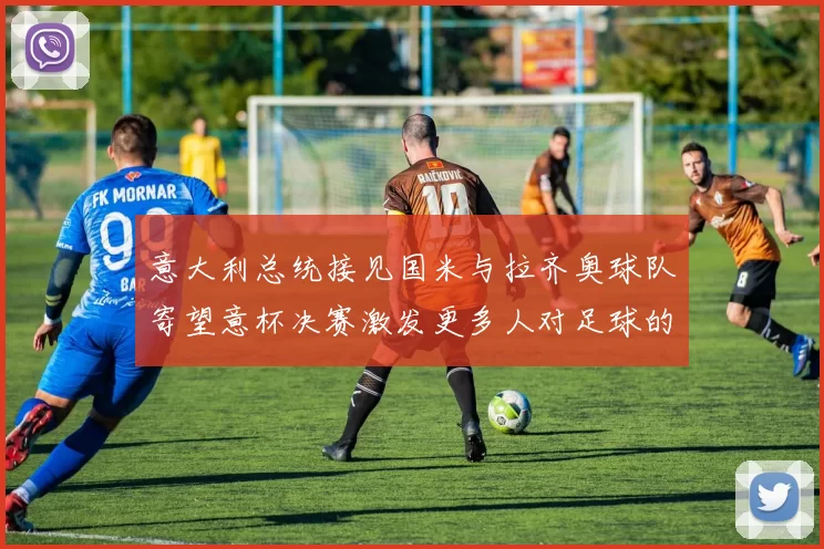 意大利总统接见国米与拉齐奥球队寄望意杯决赛激发更多人对足球的热爱
