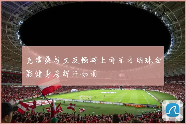 克雷桑与女友畅游上海东方明珠合影健身房挥汗如雨