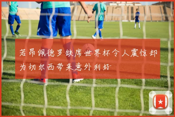 若昂佩德罗缺席世界杯令人震惊却为切尔西带来意外利好