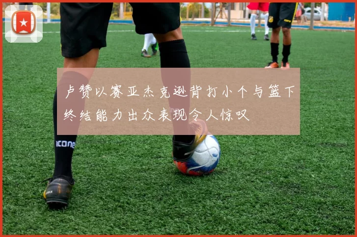 卢赞以赛亚杰克逊背打小个与篮下终结能力出众表现令人惊叹