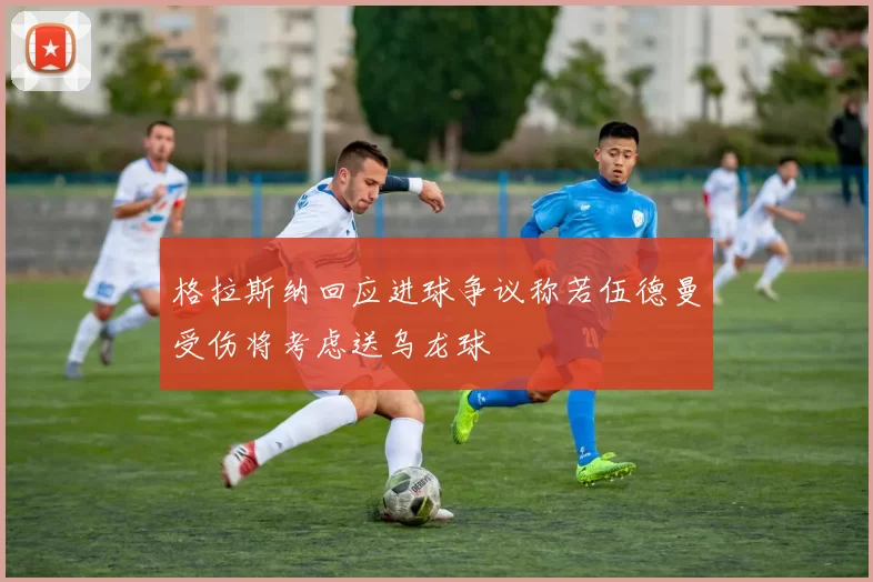 格拉斯纳回应进球争议称若伍德曼受伤将考虑送乌龙球