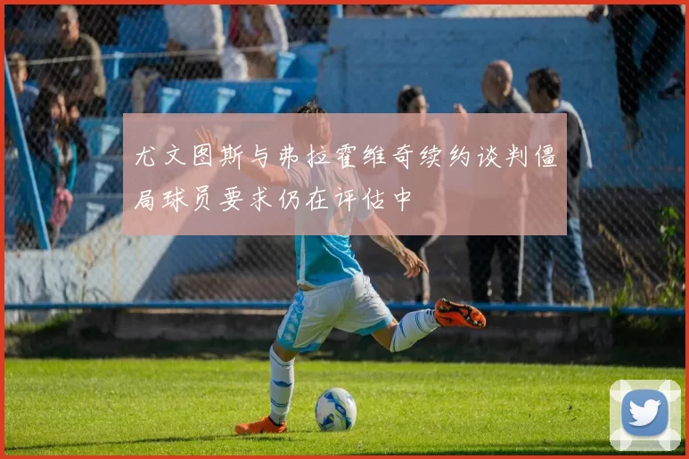 尤文图斯与弗拉霍维奇续约谈判僵局球员要求仍在评估中
