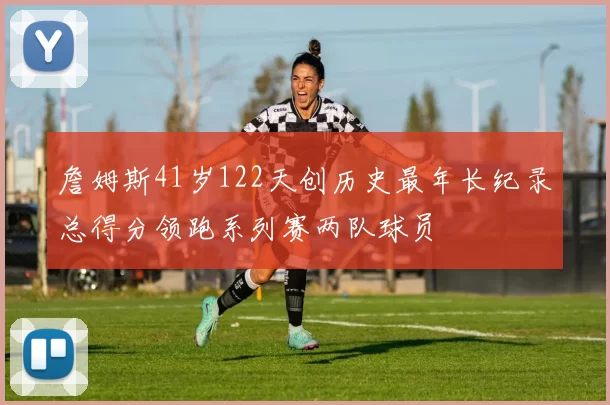詹姆斯41岁122天创历史最年长纪录总得分领跑系列赛两队球员
