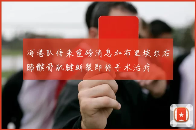 海港队传来重磅消息加布里埃尔右膝髌骨肌腱断裂即将手术治疗